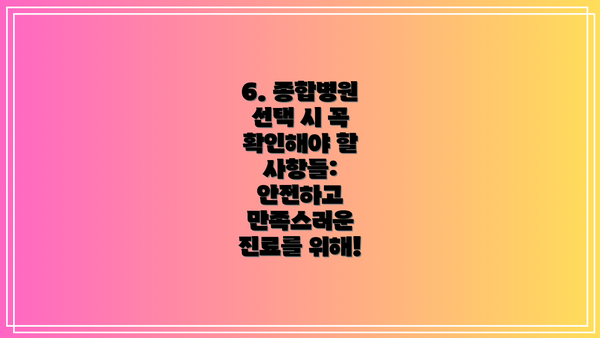 6. 종합병원 선택 시 꼭 확인해야 할 사항들:  안전하고 만족스러운 진료를 위해!