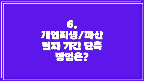 6. 개인회생/파산 절차 기간 단축 방법은?