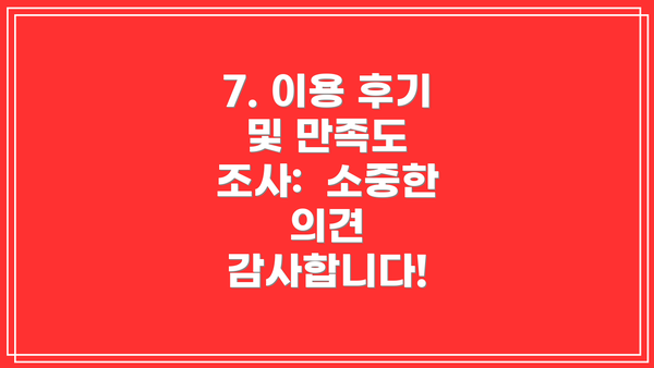 7. 이용 후기 및 만족도 조사:  소중한 의견 감사합니다!
